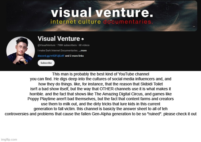 YouTube: @VisualVenture | PLEASE CHECK HIM OUT! | This man is probably the best kind of YouTube channel you can find. He digs deep into the cultures of social media influencers and, and how they do things. like, for instance, that the reason that Skibidi Toilet isn't a bad show itself, but the way that OTHER channels use it is what makes it horrible. and the fact that shows like The Amazing Digital Circus, and games like Poppy Playtime aren't bad themselves, but the fact that content farms and creators use them to milk out, and the dirty tricks that lure kids in this current generation to fall victim. this channel is basicly the answer sheet to all of teh controversies and problems that cause the fallen Gen-Alpha generation to be so "ruined". please check it out | made w/ Imgflip meme maker