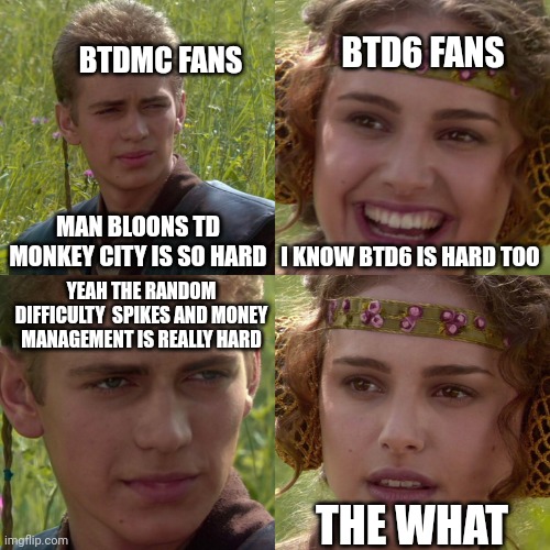 Bloons tower defense monkey city | BTD6 FANS; BTDMC FANS; MAN BLOONS TD MONKEY CITY IS SO HARD; I KNOW BTD6 IS HARD TOO; YEAH THE RANDOM DIFFICULTY  SPIKES AND MONEY MANAGEMENT IS REALLY HARD; THE WHAT | image tagged in anakin padme 4 panel | made w/ Imgflip meme maker