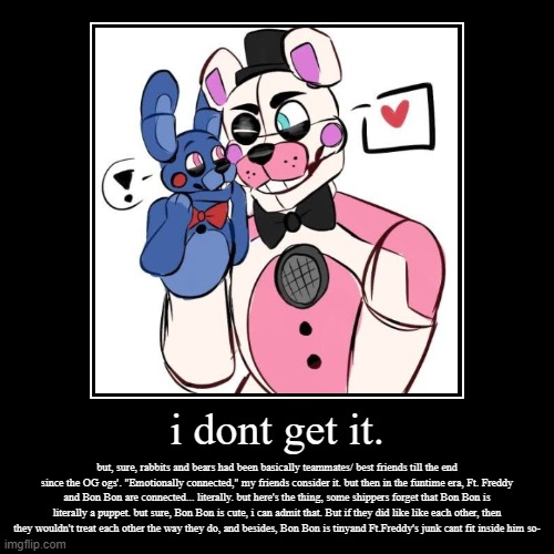 the fon fon shippers were pretty quiet for what feels life forevor, so i had to bring it up- | i dont get it. | but, sure, rabbits and bears had been basically teammates/ best friends till the end since the OG ogs'. "Emotionally connec | image tagged in funny,demotivationals,fnaf sister location,fnaf,cursed,what is this place | made w/ Imgflip demotivational maker