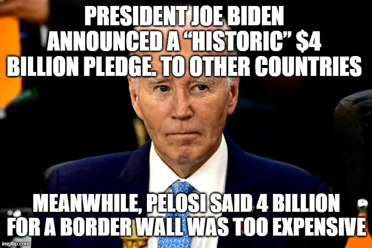 President Joe Biden announced a “historic” $4 billion pledge | PRESIDENT JOE BIDEN ANNOUNCED A “HISTORIC” $4 BILLION PLEDGE. TO OTHER COUNTRIES; MEANWHILE, PELOSI SAID 4 BILLION FOR A BORDER WALL WAS TOO EXPENSIVE | image tagged in president joe biden announced a historic 4 billion pledge | made w/ Imgflip meme maker