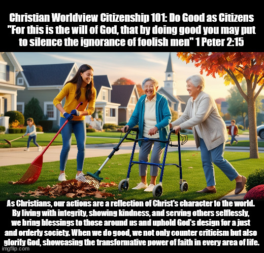 Christian Worldview Citizenship 101: Do Good as Citizens
"For this is the will of God, that by doing good you may put
to silence the ignorance of foolish men" 1 Peter 2:15; As Christians, our actions are a reflection of Christ's character to the world. 
By living with integrity, showing kindness, and serving others selflessly, 
we bring blessings to those around us and uphold God's design for a just 
and orderly society. When we do good, we not only counter criticism but also 
glorify God, showcasing the transformative power of faith in every area of life. | made w/ Imgflip meme maker