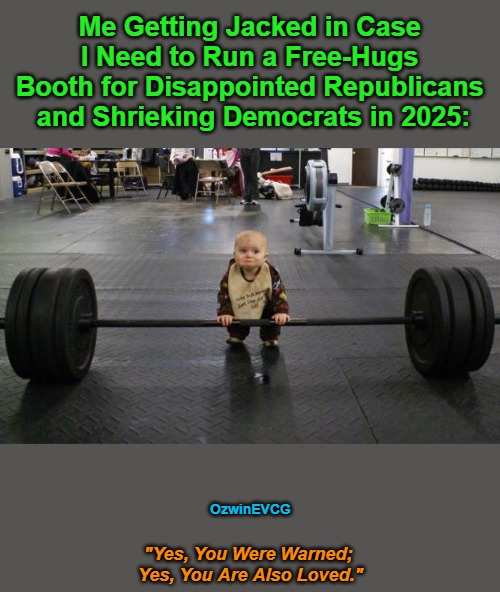 "Yes, You Were Warned; Yes, You Are Also Loved." | Me Getting Jacked in Case 

I Need to Run a Free-Hugs 

Booth for Disappointed Republicans 

and Shrieking Democrats in 2025:; OzwinEVCG; "Yes, You Were Warned; 

Yes, You Are Also Loved." | image tagged in baby weight lifter,political humor,republican party,democratic party,politicians suck,rigged elections | made w/ Imgflip meme maker