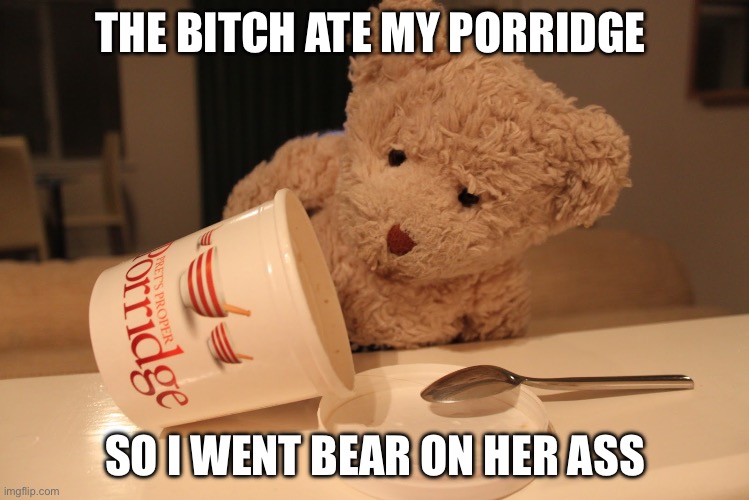 Porridge | THE BITCH ATE MY PORRIDGE; SO I WENT BEAR ON HER ASS | image tagged in someone's been eating my porridge | made w/ Imgflip meme maker