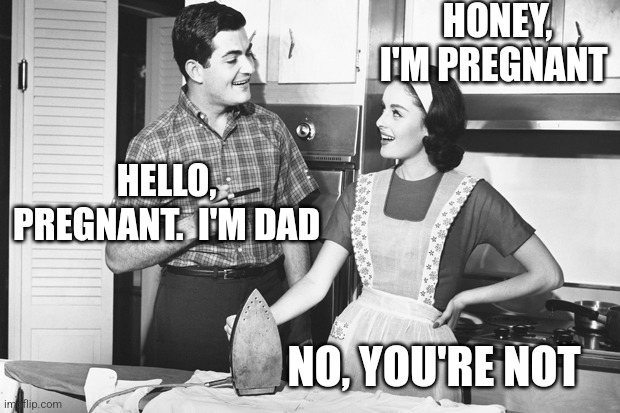 Old dad joke, new twist | HONEY, I'M PREGNANT; HELLO, PREGNANT.  I'M DAD; NO, YOU'RE NOT | image tagged in vintage husband and wife | made w/ Imgflip meme maker