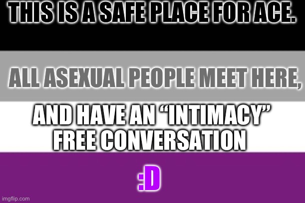 I just feel people overlook the fact that us ace’s don’t like ‘certain’ topics. | THIS IS A SAFE PLACE FOR ACE. ALL ASEXUAL PEOPLE MEET HERE, AND HAVE AN “INTIMACY” FREE CONVERSATION; :D | image tagged in asexual | made w/ Imgflip meme maker