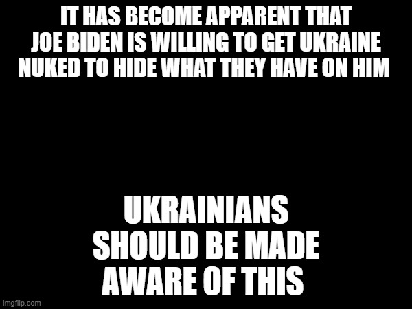 IT HAS BECOME APPARENT THAT JOE BIDEN IS WILLING TO GET UKRAINE NUKED TO HIDE WHAT THEY HAVE ON HIM; UKRAINIANS SHOULD BE MADE AWARE OF THIS | made w/ Imgflip meme maker