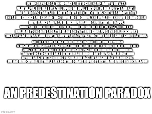what if i told you the origins of the aftons were based of an predestination paradox. think about it | IN THE ORPHANAGE, THERE WAS A LITTLE GIRL NAME EMILY WHO WAS VERY ALONE. THE NEXT DAY, SHE FOUND AN BLUE VERSION  OF MR. HOPPS AND KEPT HIM. MR. HOPPS TREATS HER DIFFERENTLY THAN THE OTHERS. SHE WAS ADOPTED BY THE AFTON CIRCUS AND BECAME THE CLOWN OF THE SHOW. SHE WAS ALSO SHOWN TO HAVE HIGH; INTELLIGENCE AND EXCEL IN ENGINEERING AND CHEMISTRY. MR. HOPPS SHOWS HER HIS WORLD AND HOW IT WOULD IMPACT HER LIFE. IN 1963, SHE MET AN BRILLIANT YOUNG MAN AND LATER HAD A SON THAT BEEN KIDNAPPED. THE GIRL DISCOVERS THAT SHE WAS INTERSEX AND HAVE TO HAVE HER FORCED HYSTERECTOMY DUE TO BIRTH COMPLICATIONS. SHE THEN BECAME AN MAN AND HE CHANGE HIS NAME FROM EMILY TO WILLIAM AFTON. HE WAS ALSO SHOWN TO ALSO HAVE A POWER TO TRAVEL BETWEEN WORLD, BUT IT RESULTED INTO GOING 5 YEARS IN THE EARTH REALM. WILLIAM, REALIZES THAT HE COULD HAVE HIS CHILD BACK, TRAVEL TO 1963 TO GET HIS BABY, BUT HE THEN RUNS INTO HIS PAST SELF AND FELL IN LOVE. WHEN HE WENT BACK, HE FELT SOMETHING BURNING IN HIS FACE, LIKE A FIRE. HIS FACE WAS DISFIGURE, BUT WAS LATER CHANGED. HE TRAVELS BACK TO GET HIS SON AND RETURNS TO HIS TIME AND NAMED HIM MICHAEL AFTON; AN PREDESTINATION PARADOX | made w/ Imgflip meme maker