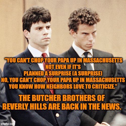 "Lizzy Borden took an axe and gave her father 40-whacks. When the job was neatly done, she gave her mother 41." Chad Mitchell | "YOU CAN'T CHOP YOUR PAPA UP IN MASSACHUSETTS
NOT EVEN IF IT'S PLANNED A SURPRISE (A SURPRISE)
NO, YOU CAN'T CHOP YOUR PAPA UP IN MASSACHUSETTS
YOU KNOW HOW NEIGHBORS LOVE TO CRITICIZE."; THE BUTCHER BROTHERS OF BEVERLY HILLS ARE BACK IN THE NEWS. | image tagged in menendez brothers | made w/ Imgflip meme maker