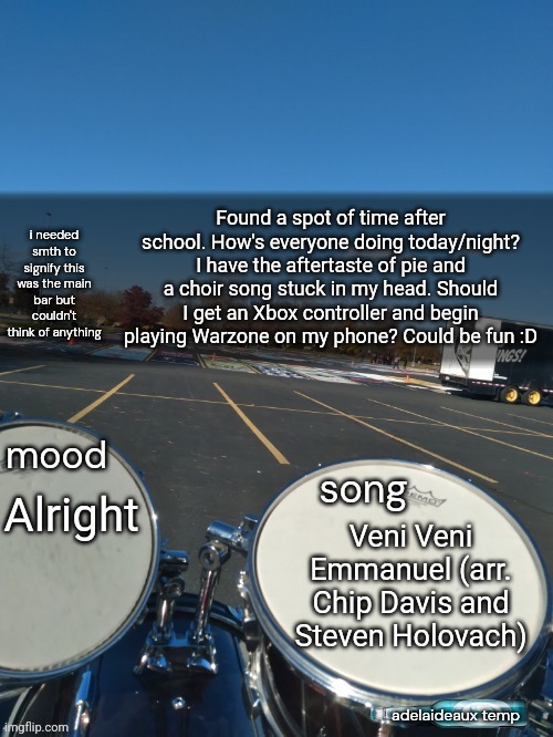 MY BIRTHDAY IS THIS WEEKEND :D GAUDE! GAUDE! | Found a spot of time after school. How's everyone doing today/night? I have the aftertaste of pie and a choir song stuck in my head. Should I get an Xbox controller and begin playing Warzone on my phone? Could be fun :D; Alright; Veni Veni Emmanuel (arr. Chip Davis and Steven Holovach) | image tagged in adelaideaux temp mk iv | made w/ Imgflip meme maker