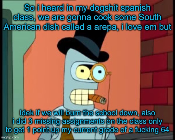 She cant teach and grade shit like tf??? | So i heard in my dogshit spanish class, we are gonna cook some South American dish called a arepa, i love em but; Idek if we will burn the school down, also i did 3 missing assignments on the class only to get 1 point up my current grade of a fucking 64 | image tagged in bender monocle | made w/ Imgflip meme maker