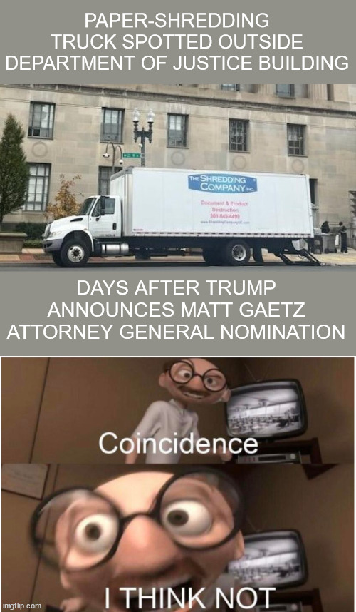 Criminals covering their tracks... | PAPER-SHREDDING TRUCK SPOTTED OUTSIDE DEPARTMENT OF JUSTICE BUILDING; DAYS AFTER TRUMP ANNOUNCES MATT GAETZ ATTORNEY GENERAL NOMINATION | image tagged in coincidence i think not,corrupt,biden harris doj,shredding,evidence | made w/ Imgflip meme maker