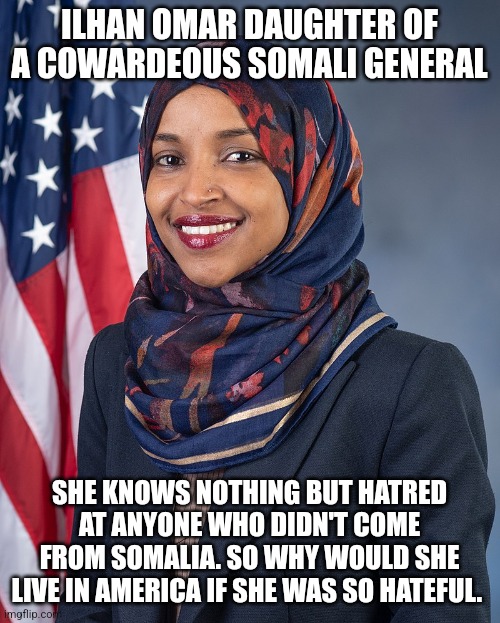 ilhan Omar. Hateful disgusting lawmaker | ILHAN OMAR DAUGHTER OF A COWARDEOUS SOMALI GENERAL; SHE KNOWS NOTHING BUT HATRED AT ANYONE WHO DIDN'T COME FROM SOMALIA. SO WHY WOULD SHE LIVE IN AMERICA IF SHE WAS SO HATEFUL. | image tagged in minnesota,woman,donald trump approves,creepy joe biden,minnesota vikings | made w/ Imgflip meme maker