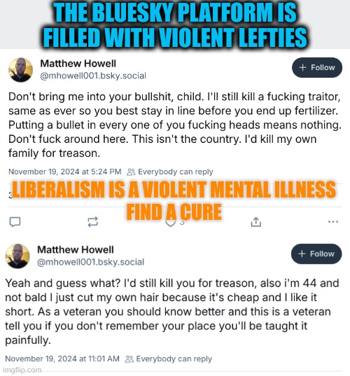 These people are actually Psychotic | THE BLUESKY PLATFORM IS FILLED WITH VIOLENT LEFTIES; LIBERALISM IS A VIOLENT MENTAL ILLNESS
FIND A CURE | made w/ Imgflip meme maker