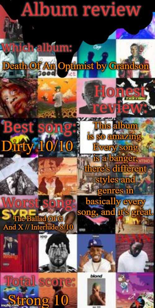 Album review | Death Of An Optimist by Grandson; This album is so amazing. Every song is a banger, there's different styles and genres in basically every song, and it's great. Dirty 10/10; The Ballad Of G And X // Interlude 8/10; Strong 10 | image tagged in album review | made w/ Imgflip meme maker