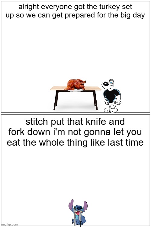 dudley prepares for the big day | alright everyone got the turkey set up so we can get prepared for the big day; stitch put that knife and fork down i'm not gonna let you eat the whole thing like last time | image tagged in memes,blank comic panel 1x2,thanksgiving | made w/ Imgflip meme maker