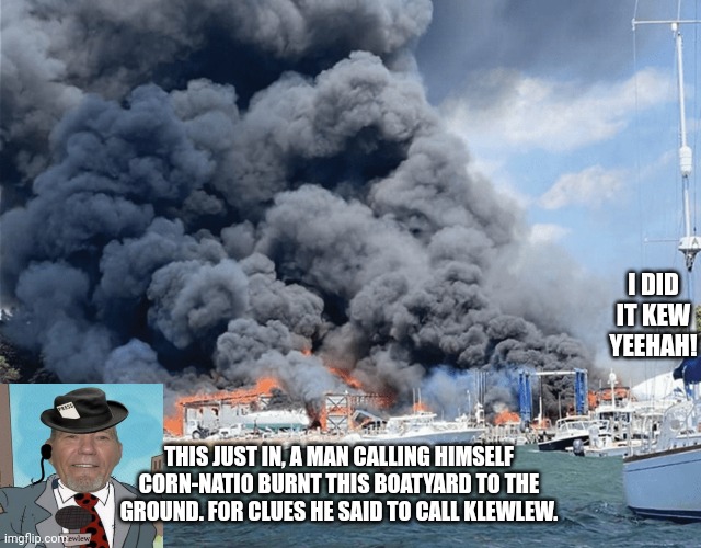 THIS JUST IN, A MAN CALLING HIMSELF CORN-NATIO BURNT THIS BOATYARD TO THE GROUND. FOR CLUES HE SAID TO CALL KLEWLEW. I DID IT KEW YEEHAH! | made w/ Imgflip meme maker