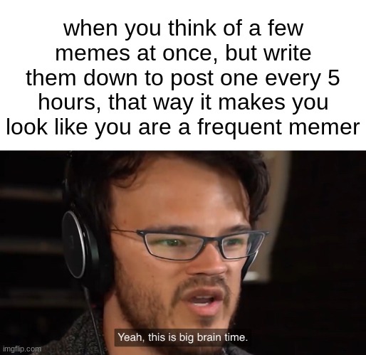 Yeah, this is big brain time | when you think of a few memes at once, but write them down to post one every 5 hours, that way it makes you look like you are a frequent memer | image tagged in yeah this is big brain time | made w/ Imgflip meme maker