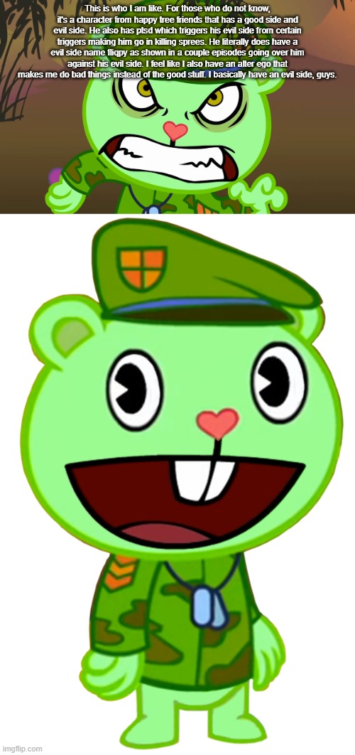 This is who I am like. For those who do not know, it's a character from happy tree friends that has a good side and evil side. He also has ptsd which triggers his evil side from certain triggers making him go in killing sprees. He literally does have a evil side name fliqpy as shown in a couple episodes going over him against his evil side. I feel like I also have an alter ego that makes me do bad things instead of the good stuff. I basically have an evil side, guys. | image tagged in evil side htf,flippy htf | made w/ Imgflip meme maker