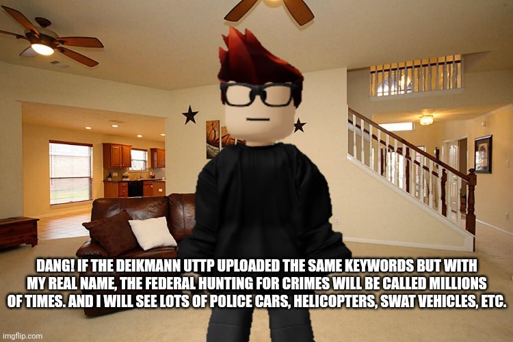 Hope they never upload keywords with his real name otherwise it will be heard of by the majority of the population. | DANG! IF THE DEIKMANN UTTP UPLOADED THE SAME KEYWORDS BUT WITH MY REAL NAME, THE FEDERAL HUNTING FOR CRIMES WILL BE CALLED MILLIONS OF TIMES. AND I WILL SEE LOTS OF POLICE CARS, HELICOPTERS, SWAT VEHICLES, ETC. | image tagged in mc,memes,deikmann uttp,keywords | made w/ Imgflip meme maker