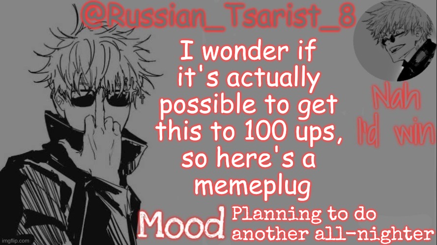 Russian_Tsarist_8 announcement temp (Thanks, Gojo-Satoru) | I wonder if 
it's actually 
possible to get 
this to 100 ups, 
so here's a 
memeplug; Planning to do another all-nighter | image tagged in russian_tsarist_8 announcement temp thanks gojo-satoru | made w/ Imgflip meme maker