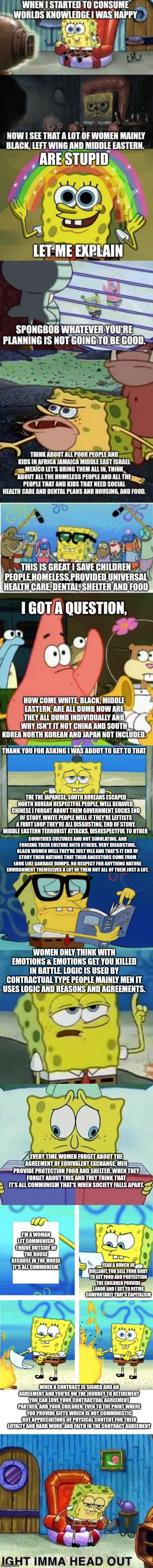 An opinion and an observation. Sorry there might be grammar and hard to read texts | THANK YOU FOR ASKING I WAS ABOUT TO GET TO THAT; THE THE JAPANESE, SOUTH KOREANS ESCAPED NORTH KOREAN RESPECTFUL PEOPLE, WELL BEHAVED. CHINESE I FORGOT ABOUT THEM GOVERNMENT SUCKS END OF STORY. WHITE PEOPLE WELL IF THEY'RE LEFTISTS A FRUIT LOOP THEY'RE ALL DISGUSTING. END OF STORY. MIDDLE EASTERN TERRORIST ATTACKS, DISRESPECTFUL TO OTHER; COUNTRIES CULTURES AND NOT SIMULATING. AND FORCING THEIR CULTURE ONTO OTHERS. VERY DISGUSTING. BLACK WOMEN WELL THEY'RE JUST VILE AND THAT'S IT END OF STORY THEIR NATIONS THAT THEIR ANCESTORS COME FROM LOOK LIKE GARBAGE DUMPS. NO RESPECT FOR ANYTHING NATURE ENVIRONMENT THEMSELVES A LOT OF THEM NOT ALL OF THEM JUST A LOT. WOMEN ONLY THINK WITH EMOTIONS & EMOTIONS GET YOU KILLED IN BATTLE. LOGIC IS USED BY CONTRACTUAL TYPE PEOPLE MAINLY MEN IT USES LOGIC AND REASONS AND AGREEMENTS. EVERY TIME WOMEN FORGET ABOUT THE AGREEMENT OF EQUIVALENT EXCHANGE, MEN PROVIDE PROTECTION FOOD AND SHELTER. WHEN THEY FORGET ABOUT THIS AND THEY THINK THAT IT'S ALL COMMUNISM THAT'S WHEN SOCIETY FALLS APART. I'M A WOMAN LET COMMUNISM THRIVE OUTSIDE OF THE HOUSE BECAUSE IN THE HOUSE IT'S ALL COMMUNISM. YEAH A BUNCH OF BULLSHIT, YOU SELL YOUR BODY TO GET FOOD AND PROTECTION THE CHILDREN PROVIDE LABOR AND I GET TO RETIRE COMFORTABLY THAT'S CAPITALISM; WHEN A CONTRACT IS SIGNED AND AN AGREEMENT AND YOU'RE ON THE JOURNEY TO RETIREMENT YOU CAN LOVE YOUR CONTRACTUAL AGREEMENT PARTNER, AND YOUR CHILDREN. EVEN TO THE POINT WHERE YOU PROVIDE GIFTS WHICH IS NOT COMMUNISTIC BUT APPRECIATIONS OF PHYSICAL CONTENT FOR THEIR LOYALTY AND HARD WORK. AND FAITH IN THE CONTRACT AGREEMENT | image tagged in spongebob field guide,memes,i'll have you know spongebob,communist socialist,capitalism,donald trump approves | made w/ Imgflip meme maker