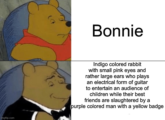 Tuxedo Winnie The Pooh | Bonnie; Indigo colored rabbit with small pink eyes and rather large ears who plays an electrical form of guitar to entertain an audience of children while their best friends are slaughtered by a purple colored man with a yellow badge | image tagged in memes,tuxedo winnie the pooh | made w/ Imgflip meme maker