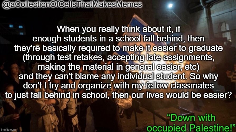 This is just a thought I had btw | When you really think about it, if enough students in a school fall behind, then they're basically required to make it easier to graduate (through test retakes, accepting late assignments, making the material in general easier, etc) and they can't blame any individual student. So why don't I try and organize with my fellow classmates to just fall behind in school, then our lives would be easier? | image tagged in acollectionofcellsthatmakesmemes announcement template | made w/ Imgflip meme maker