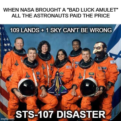 109 countries | WHEN NASA BROUGHT A "BAD LUCK AMULET"
ALL THE ASTRONAUTS PAID THE PRICE; 109 LANDS + 1 SKY CAN'T BE WRONG; STS-107 DISASTER | made w/ Imgflip meme maker