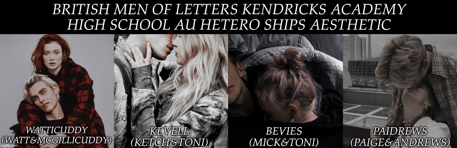 The Homo Ships Are Going To Be A Little Harder | BRITISH MEN OF LETTERS KENDRICKS ACADEMY
HIGH SCHOOL AU HETERO SHIPS AESTHETIC; WATTICUDDY
(WATT&MCGILLICUDDY); KEVELL
(KETCH&TONI); BEVIES
(MICK&TONI); PAIDREWS
(PAIGE&ANDREWS) | image tagged in pinterest aesthetics,british men of letters,kendricks academy,high school au,wanted to do this for awhile now | made w/ Imgflip meme maker