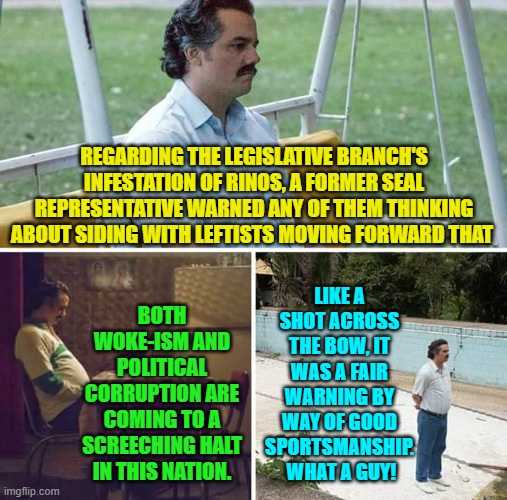 You don't have to LIKE conservatives, but you do have to admire their candor. | REGARDING THE LEGISLATIVE BRANCH'S INFESTATION OF RINOS, A FORMER SEAL REPRESENTATIVE WARNED ANY OF THEM THINKING ABOUT SIDING WITH LEFTISTS MOVING FORWARD THAT; LIKE A SHOT ACROSS THE BOW, IT WAS A FAIR WARNING BY WAY OF GOOD SPORTSMANSHIP.  WHAT A GUY! BOTH WOKE-ISM AND POLITICAL CORRUPTION ARE COMING TO A SCREECHING HALT IN THIS NATION. | image tagged in yep | made w/ Imgflip meme maker