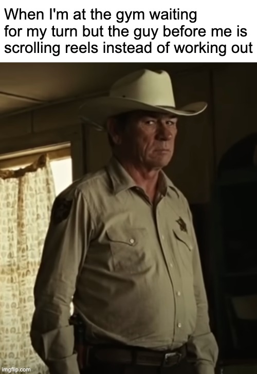 Every time | When I'm at the gym waiting for my turn but the guy before me is scrolling reels instead of working out | image tagged in no country for old men tommy lee jones | made w/ Imgflip meme maker