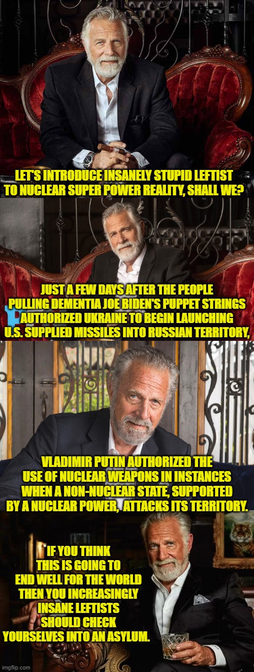 Yes, the announcement was just made. | LET'S INTRODUCE INSANELY STUPID LEFTIST TO NUCLEAR SUPER POWER REALITY, SHALL WE? JUST A FEW DAYS AFTER THE PEOPLE PULLING DEMENTIA JOE BIDEN'S PUPPET STRINGS AUTHORIZED UKRAINE TO BEGIN LAUNCHING U.S. SUPPLIED MISSILES INTO RUSSIAN TERRITORY, VLADIMIR PUTIN AUTHORIZED THE USE OF NUCLEAR WEAPONS IN INSTANCES WHEN A NON-NUCLEAR STATE, SUPPORTED BY A NUCLEAR POWER,  ATTACKS ITS TERRITORY. IF YOU THINK THIS IS GOING TO END WELL FOR THE WORLD THEN YOU INCREASINGLY INSANE LEFTISTS SHOULD CHECK YOURSELVES INTO AN ASYLUM. | image tagged in yep | made w/ Imgflip meme maker