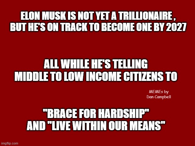 Dark Red Solid | ELON MUSK IS NOT YET A TRILLIONAIRE ,
BUT HE'S ON TRACK TO BECOME ONE BY 2027; ALL WHILE HE'S TELLING MIDDLE TO LOW INCOME CITIZENS TO; MEMEs by Dan Campbell; "BRACE FOR HARDSHIP" AND "LIVE WITHIN OUR MEANS" | image tagged in dark red solid | made w/ Imgflip meme maker