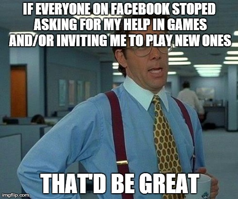 That Would Be Great | IF EVERYONE ON FACEBOOK STOPED ASKING FOR MY HELP IN GAMES AND/OR INVITING ME TO PLAY NEW ONES THAT'D BE GREAT | image tagged in memes,that would be great | made w/ Imgflip meme maker