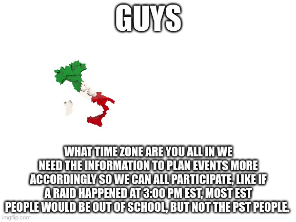 est cst mst pst all st's | GUYS; WHAT TIME ZONE ARE YOU ALL IN WE NEED THE INFORMATION TO PLAN EVENTS MORE ACCORDINGLY SO WE CAN ALL PARTICIPATE, LIKE IF A RAID HAPPENED AT 3:00 PM EST, MOST EST PEOPLE WOULD BE OUT OF SCHOOL, BUT NOT THE PST PEOPLE. | image tagged in blank white template,a,e,i,o,u | made w/ Imgflip meme maker