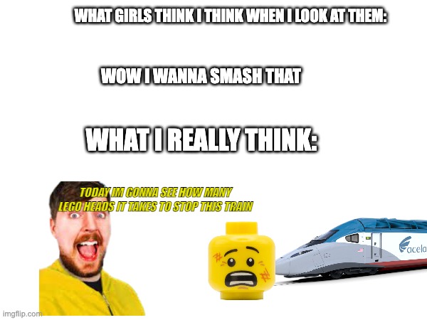 WHAT GIRLS THINK I THINK WHEN I LOOK AT THEM:; WOW I WANNA SMASH THAT; WHAT I REALLY THINK:; TODAY IM GONNA SEE HOW MANY LEGO HEADS IT TAKES TO STOP THIS TRAIN | made w/ Imgflip meme maker