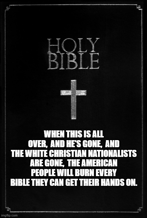 holy-bible | WHEN THIS IS ALL OVER,  AND HE'S GONE,  AND THE WHITE CHRISTIAN NATIONALISTS ARE GONE,  THE AMERICAN PEOPLE WILL BURN EVERY BIBLE THEY CAN GET THEIR HANDS ON. | image tagged in holy-bible | made w/ Imgflip meme maker