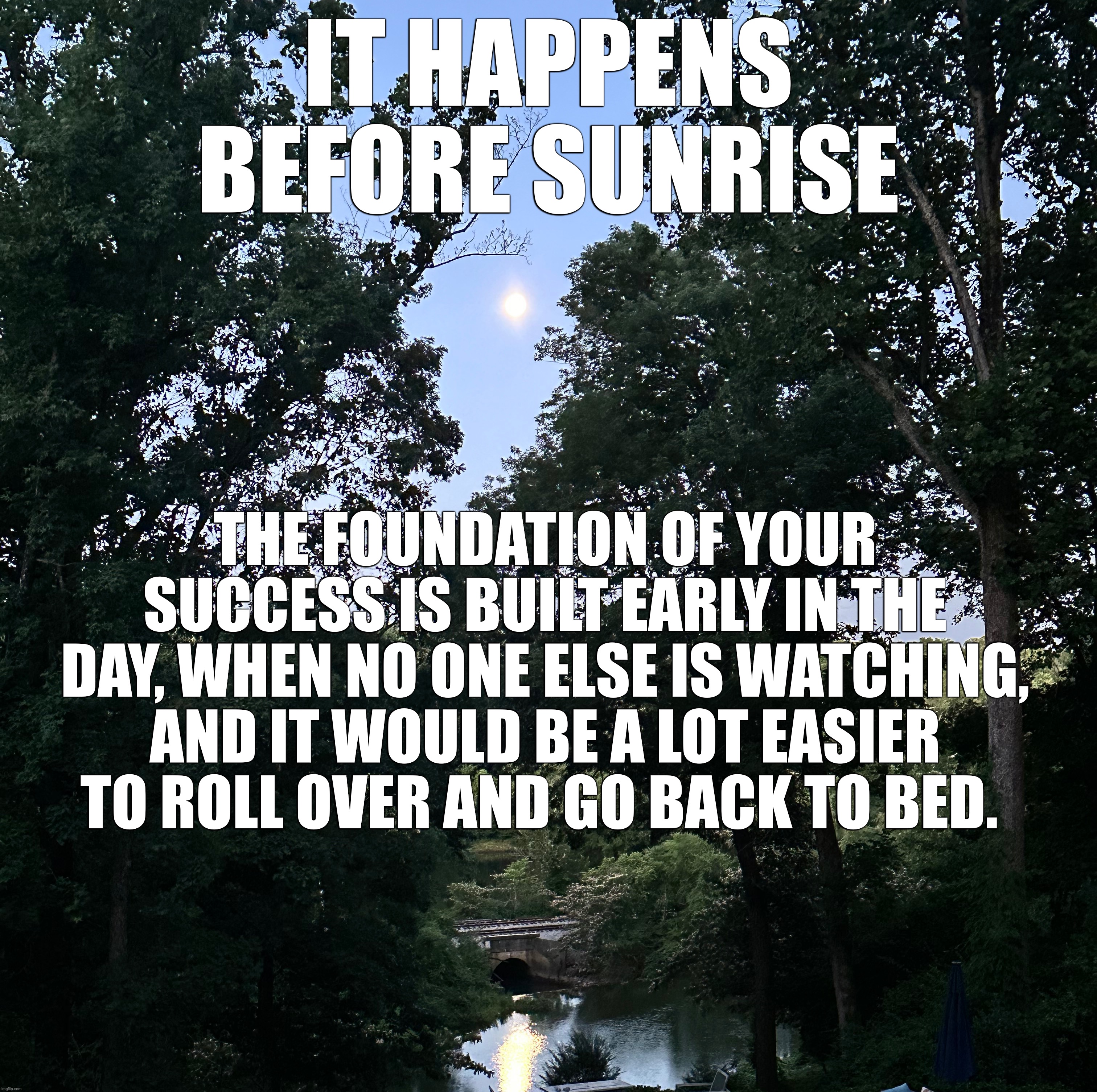 Before Sunrise | IT HAPPENS BEFORE SUNRISE; THE FOUNDATION OF YOUR SUCCESS IS BUILT EARLY IN THE DAY, WHEN NO ONE ELSE IS WATCHING, AND IT WOULD BE A LOT EASIER TO ROLL OVER AND GO BACK TO BED. | image tagged in earlyrisers,success | made w/ Imgflip meme maker