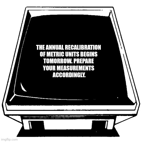 The Computer says. | THE ANNUAL RECALIBRATION 
OF METRIC UNITS BEGINS 
TOMORROW. PREPARE 
YOUR MEASUREMENTS 
ACCORDINGLY. | image tagged in the computer says | made w/ Imgflip meme maker