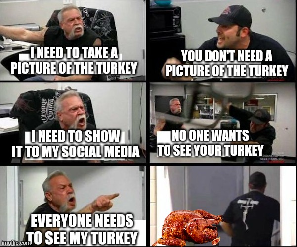 american chopper argue argument sidebyside | I NEED TO TAKE A PICTURE OF THE TURKEY; YOU DON'T NEED A PICTURE OF THE TURKEY; I NEED TO SHOW IT TO MY SOCIAL MEDIA; NO ONE WANTS TO SEE YOUR TURKEY; EVERYONE NEEDS TO SEE MY TURKEY | image tagged in american chopper argue argument sidebyside | made w/ Imgflip meme maker