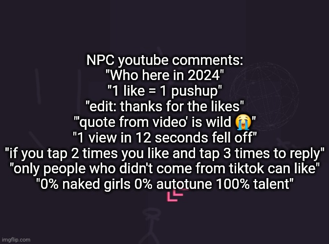 vik's image | NPC youtube comments:
"Who here in 2024"
"1 like = 1 pushup"
"edit: thanks for the likes"
"'quote from video' is wild 😭"
"1 view in 12 seconds fell off"
"if you tap 2 times you like and tap 3 times to reply"
"only people who didn't come from tiktok can like"
"0% naked girls 0% autotune 100% talent" | image tagged in vik's image | made w/ Imgflip meme maker