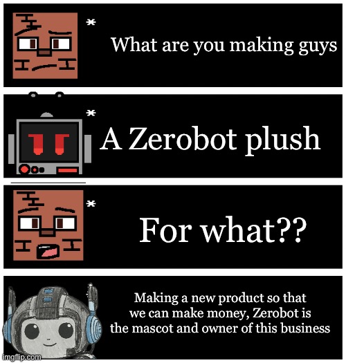 Zerobot products | What are you making guys; A Zerobot plush; For what?? Making a new product so that we can make money, Zerobot is the mascot and owner of this business | image tagged in 4 undertale textboxes | made w/ Imgflip meme maker