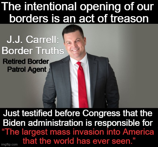 Illegal Invasion | The intentional opening of our 
borders is an act of treason; J.J. Carrell: Border Truths; Retired Border 

Patrol Agent; Just testified before Congress that the 
Biden administration is responsible for; “The largest mass invasion into America 
that the world has ever seen.” | image tagged in open borders,joe biden worries,democrats,treason,truth,the truth hurts | made w/ Imgflip meme maker