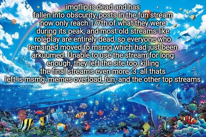 Happy dolphin rainbow | imgflip is dead and has fallen into obscurity, posts in the fun stream now only reach 1/7th of what they were during its peak, and most old streams like roleplay are entirely dead, so everyone who remained moved to msmg which had just been arkuumed. Unable to use the stream for long enough, they left the site too, killing the final streams even more :3. all thats left is msmg, memes overload, fun, and the other top streams | image tagged in happy dolphin rainbow | made w/ Imgflip meme maker