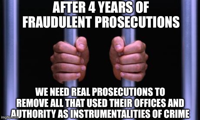 Prison Bars | AFTER 4 YEARS OF FRAUDULENT PROSECUTIONS; WE NEED REAL PROSECUTIONS TO REMOVE ALL THAT USED THEIR OFFICES AND AUTHORITY AS INSTRUMENTALITIES OF CRIME | image tagged in prison bars,treason | made w/ Imgflip meme maker