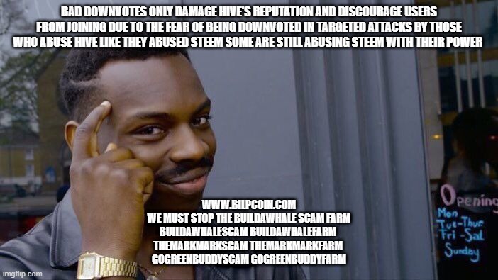 Roll Safe Think About It Meme | BAD DOWNVOTES ONLY DAMAGE HIVE'S REPUTATION AND DISCOURAGE USERS FROM JOINING DUE TO THE FEAR OF BEING DOWNVOTED IN TARGETED ATTACKS BY THOSE WHO ABUSE HIVE LIKE THEY ABUSED STEEM SOME ARE STILL ABUSING STEEM WITH THEIR POWER; WWW.BILPCOIN.COM

WE MUST STOP THE BUILDAWHALE SCAM FARM

BUILDAWHALESCAM BUILDAWHALEFARM 

THEMARKMARKSCAM THEMARKMARKFARM 

GOGREENBUDDYSCAM GOGREENBUDDYFARM | image tagged in memes,roll safe think about it | made w/ Imgflip meme maker