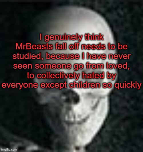 . | I genuinely think MrBeasts fall off needs to be studied, because I have never seen someone go from loved, to collectively hated by everyone except children so quickly | image tagged in skull | made w/ Imgflip meme maker