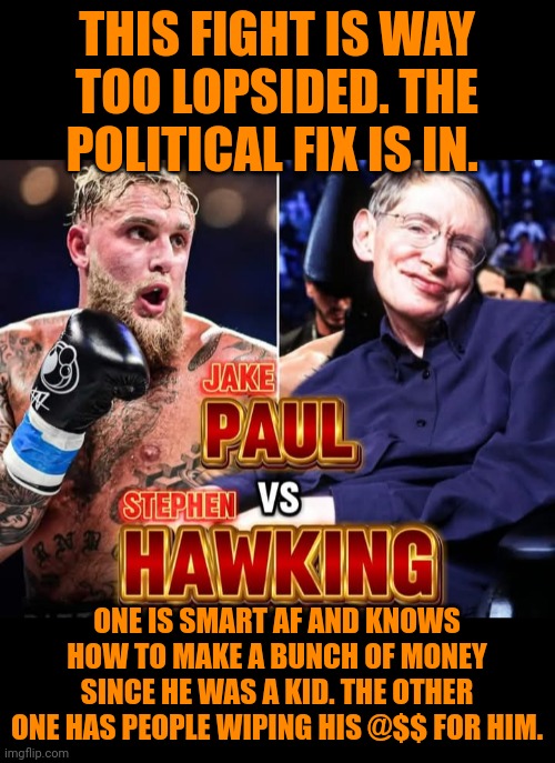 Funny | THIS FIGHT IS WAY TOO LOPSIDED. THE POLITICAL FIX IS IN. ONE IS SMART AF AND KNOWS HOW TO MAKE A BUNCH OF MONEY SINCE HE WAS A KID. THE OTHER ONE HAS PEOPLE WIPING HIS @$$ FOR HIM. | image tagged in funny,political,jake paul,stephen hawking,fixed,fight | made w/ Imgflip meme maker