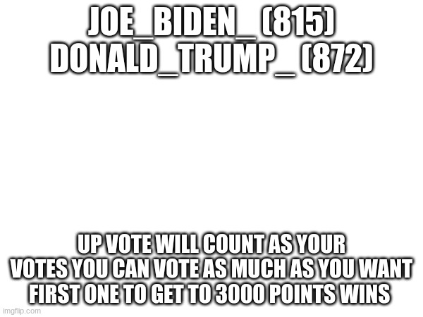 JOE_BIDEN_ (815)
DONALD_TRUMP_ (872); UP VOTE WILL COUNT AS YOUR VOTES YOU CAN VOTE AS MUCH AS YOU WANT FIRST ONE TO GET TO 3000 POINTS WINS | made w/ Imgflip meme maker