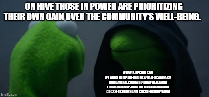 Evil Kermit Meme | ON HIVE THOSE IN POWER ARE PRIORITIZING THEIR OWN GAIN OVER THE COMMUNITY'S WELL-BEING. WWW.BILPCOIN.COM

WE MUST STOP THE BUILDAWHALE SCAM FARM

BUILDAWHALESCAM BUILDAWHALEFARM 

THEMARKMARKSCAM THEMARKMARKFARM 

GOGREENBUDDYSCAM GOGREENBUDDYFARM | image tagged in memes,evil kermit | made w/ Imgflip meme maker